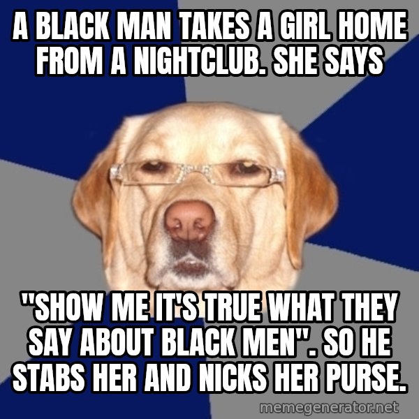 Racist Dog meme: A black man takes a girl home from a nightclub. She says / "SHOW ME IT'S TRUE WHAT THEY SAY ABOUT BLACK MEN". So he stabs her and nicks her purse.