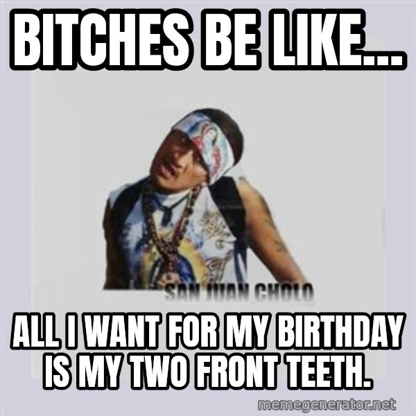 san juan cholo meme: BITCHES BE LIKE... / ALL I WANT FOR MY BIRTHDAY IS MY TWO FRONT TEETH.